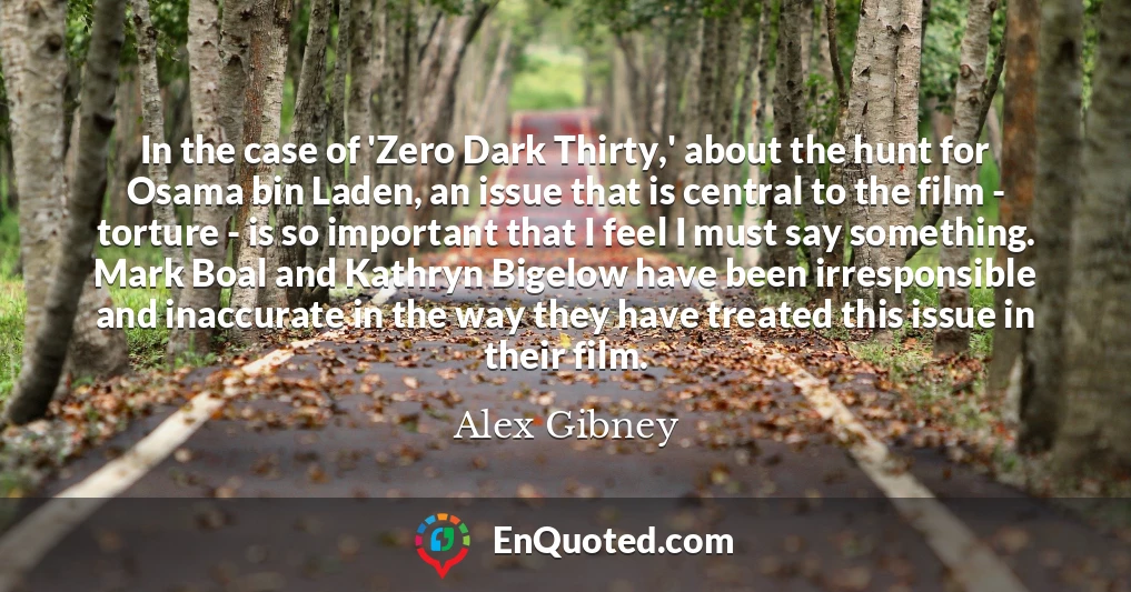 In the case of 'Zero Dark Thirty,' about the hunt for Osama bin Laden, an issue that is central to the film - torture - is so important that I feel I must say something. Mark Boal and Kathryn Bigelow have been irresponsible and inaccurate in the way they have treated this issue in their film.
