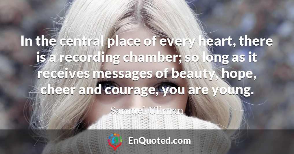 In the central place of every heart, there is a recording chamber; so long as it receives messages of beauty, hope, cheer and courage, you are young.