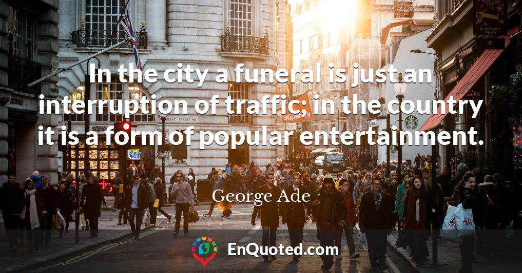 In the city a funeral is just an interruption of traffic; in the country it is a form of popular entertainment.