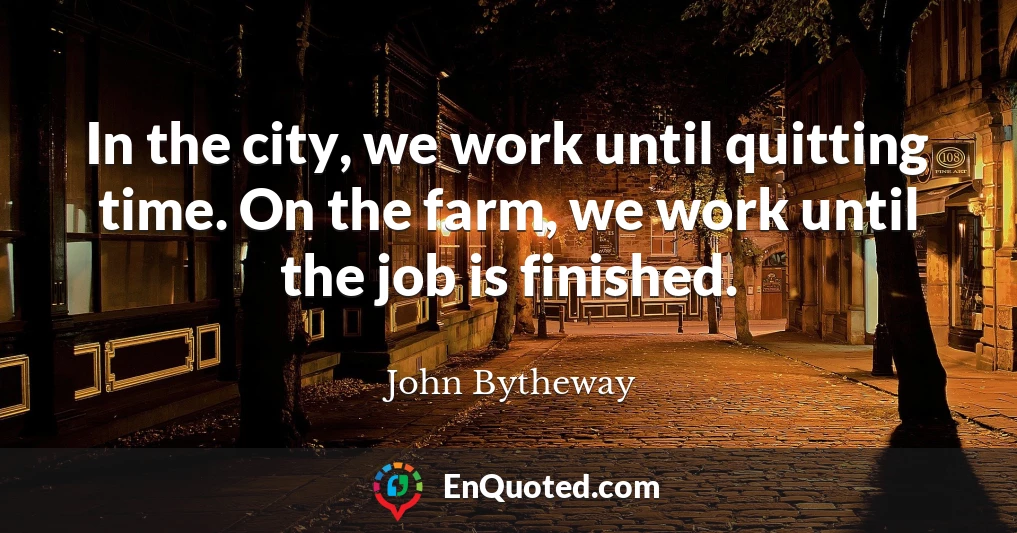 In the city, we work until quitting time. On the farm, we work until the job is finished.