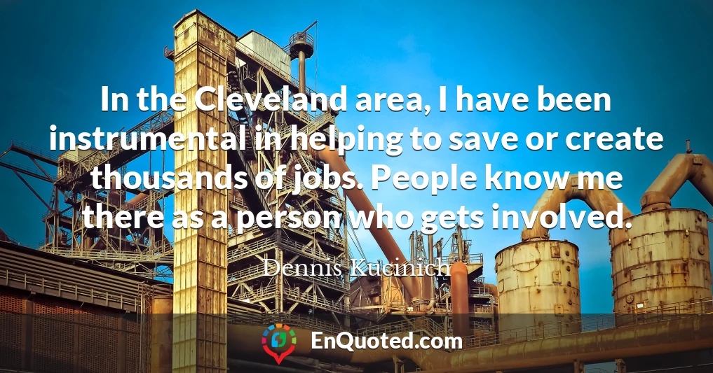 In the Cleveland area, I have been instrumental in helping to save or create thousands of jobs. People know me there as a person who gets involved.