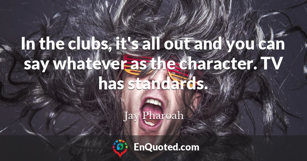 In the clubs, it's all out and you can say whatever as the character. TV has standards.