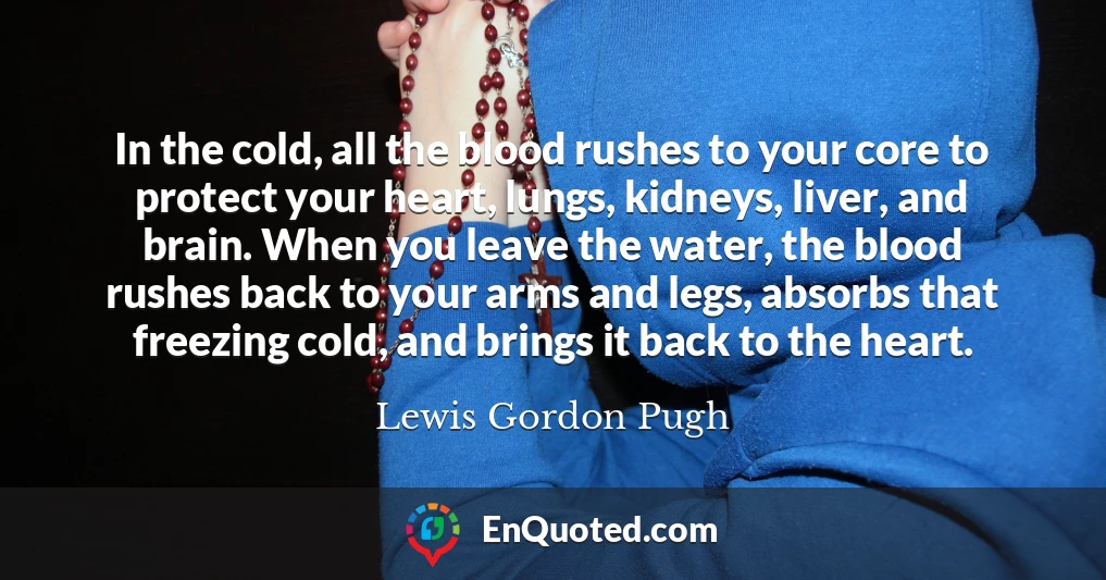 In the cold, all the blood rushes to your core to protect your heart, lungs, kidneys, liver, and brain. When you leave the water, the blood rushes back to your arms and legs, absorbs that freezing cold, and brings it back to the heart.