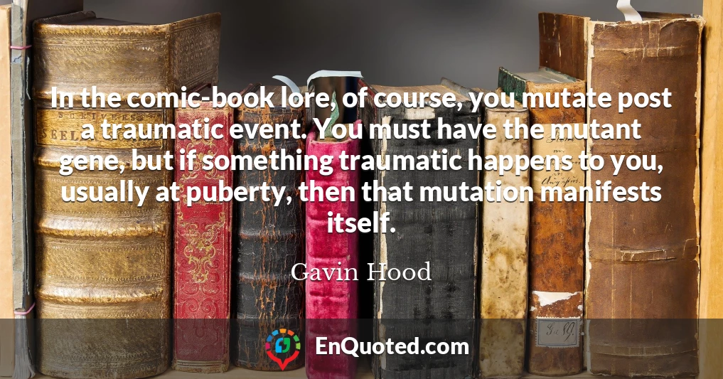 In the comic-book lore, of course, you mutate post a traumatic event. You must have the mutant gene, but if something traumatic happens to you, usually at puberty, then that mutation manifests itself.