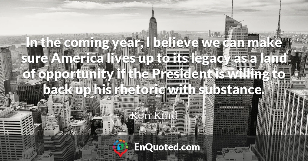 In the coming year, I believe we can make sure America lives up to its legacy as a land of opportunity if the President is willing to back up his rhetoric with substance.