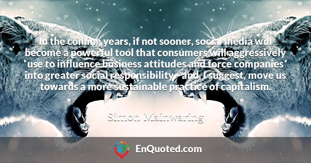 In the coming years, if not sooner, social media will become a powerful tool that consumers will aggressively use to influence business attitudes and force companies into greater social responsibility - and, I suggest, move us towards a more sustainable practice of capitalism.