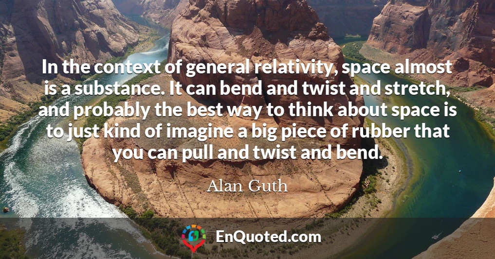 In the context of general relativity, space almost is a substance. It can bend and twist and stretch, and probably the best way to think about space is to just kind of imagine a big piece of rubber that you can pull and twist and bend.