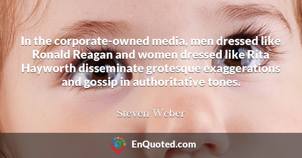 In the corporate-owned media, men dressed like Ronald Reagan and women dressed like Rita Hayworth disseminate grotesque exaggerations and gossip in authoritative tones.