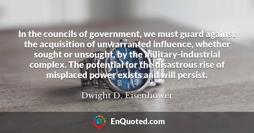 In the councils of government, we must guard against the acquisition of unwarranted influence, whether sought or unsought, by the military-industrial complex. The potential for the disastrous rise of misplaced power exists and will persist.