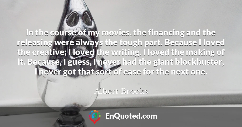 In the course of my movies, the financing and the releasing were always the tough part. Because I loved the creative; I loved the writing. I loved the making of it. Because, I guess, I never had the giant blockbuster, I never got that sort of ease for the next one.