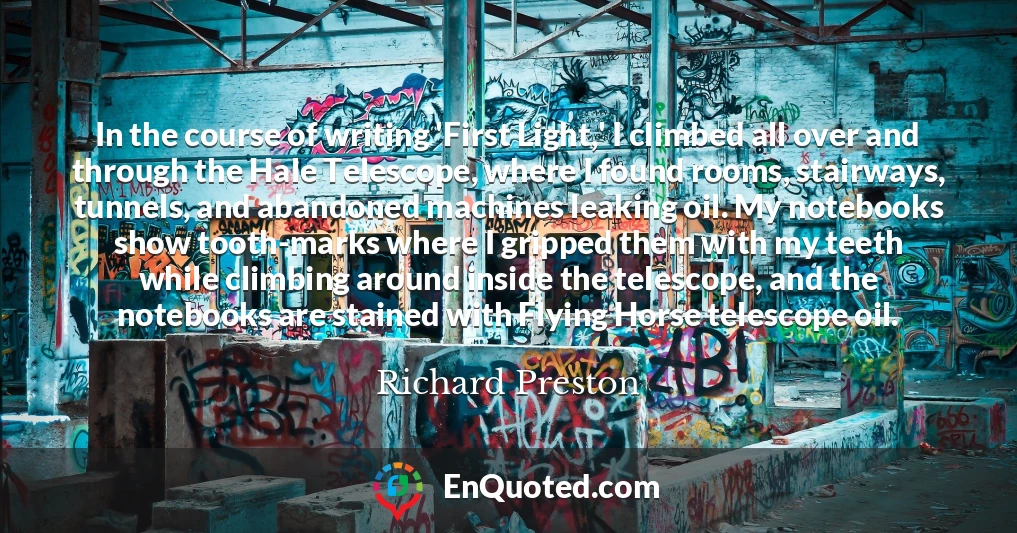 In the course of writing 'First Light,' I climbed all over and through the Hale Telescope, where I found rooms, stairways, tunnels, and abandoned machines leaking oil. My notebooks show tooth-marks where I gripped them with my teeth while climbing around inside the telescope, and the notebooks are stained with Flying Horse telescope oil.