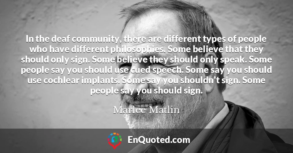In the deaf community, there are different types of people who have different philosophies. Some believe that they should only sign. Some believe they should only speak. Some people say you should use cued speech. Some say you should use cochlear implants. Some say you shouldn't sign. Some people say you should sign.