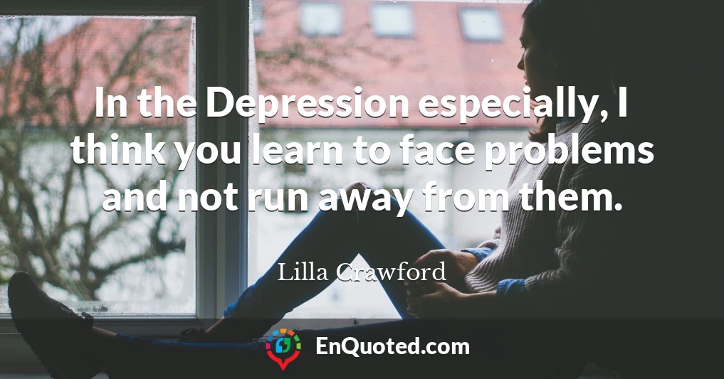 In the Depression especially, I think you learn to face problems and not run away from them.