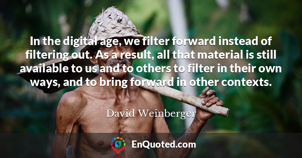 In the digital age, we filter forward instead of filtering out. As a result, all that material is still available to us and to others to filter in their own ways, and to bring forward in other contexts.