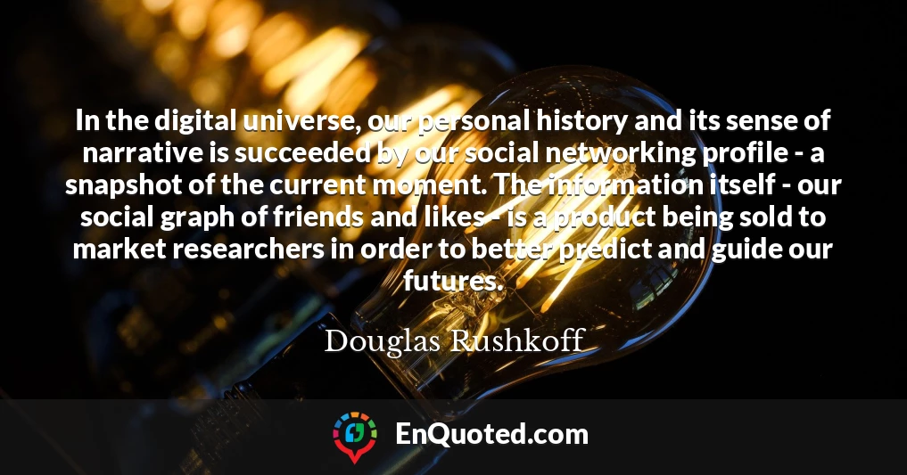 In the digital universe, our personal history and its sense of narrative is succeeded by our social networking profile - a snapshot of the current moment. The information itself - our social graph of friends and likes - is a product being sold to market researchers in order to better predict and guide our futures.