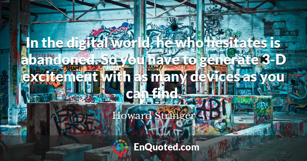 In the digital world, he who hesitates is abandoned. So you have to generate 3-D excitement with as many devices as you can find.