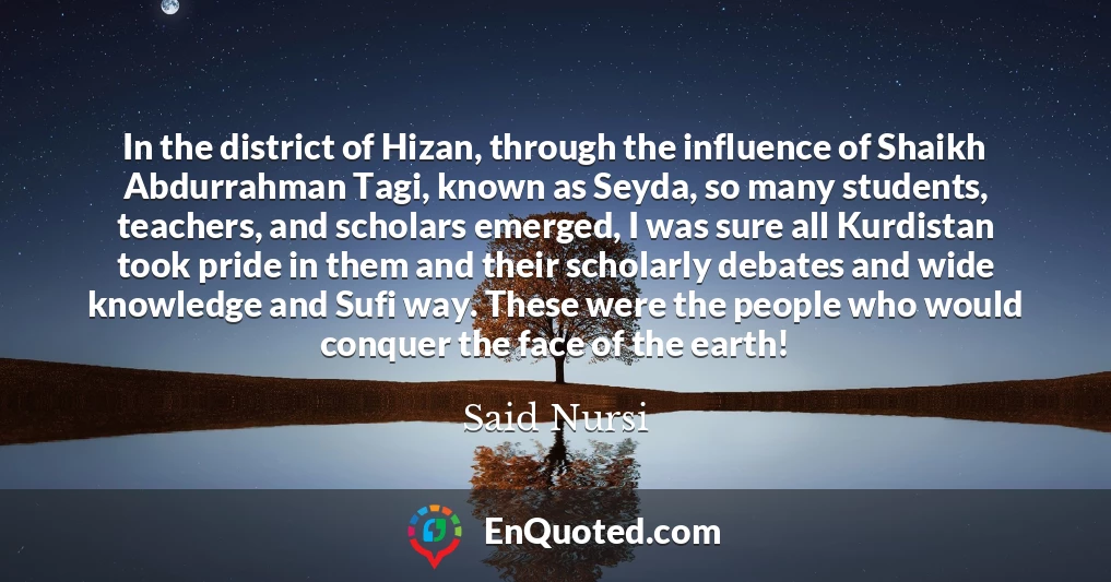 In the district of Hizan, through the influence of Shaikh Abdurrahman Tagi, known as Seyda, so many students, teachers, and scholars emerged, I was sure all Kurdistan took pride in them and their scholarly debates and wide knowledge and Sufi way. These were the people who would conquer the face of the earth!