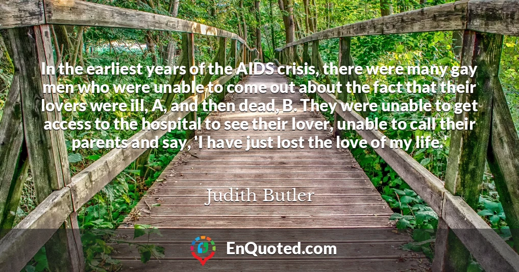 In the earliest years of the AIDS crisis, there were many gay men who were unable to come out about the fact that their lovers were ill, A, and then dead, B. They were unable to get access to the hospital to see their lover, unable to call their parents and say, 'I have just lost the love of my life.'