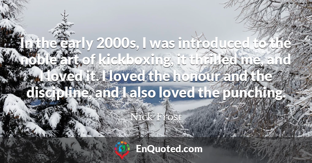In the early 2000s, I was introduced to the noble art of kickboxing, it thrilled me, and I loved it. I loved the honour and the discipline, and I also loved the punching.
