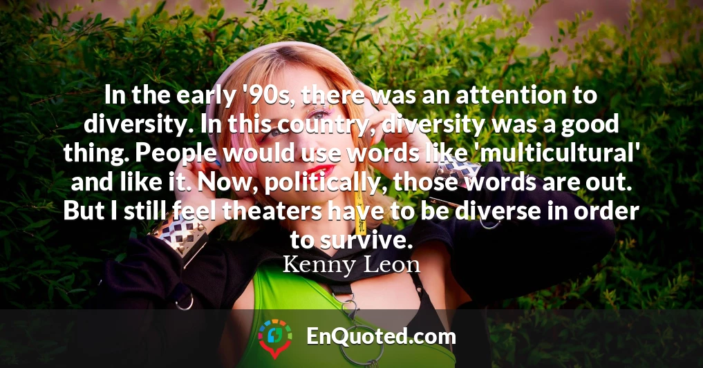 In the early '90s, there was an attention to diversity. In this country, diversity was a good thing. People would use words like 'multicultural' and like it. Now, politically, those words are out. But I still feel theaters have to be diverse in order to survive.