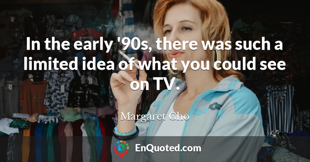 In the early '90s, there was such a limited idea of what you could see on TV.
