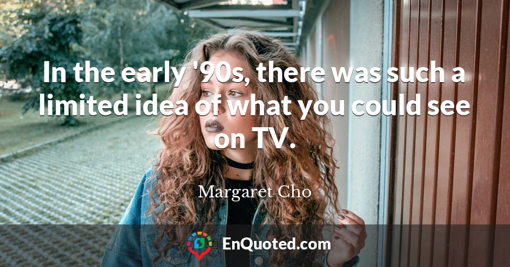 In the early '90s, there was such a limited idea of what you could see on TV.