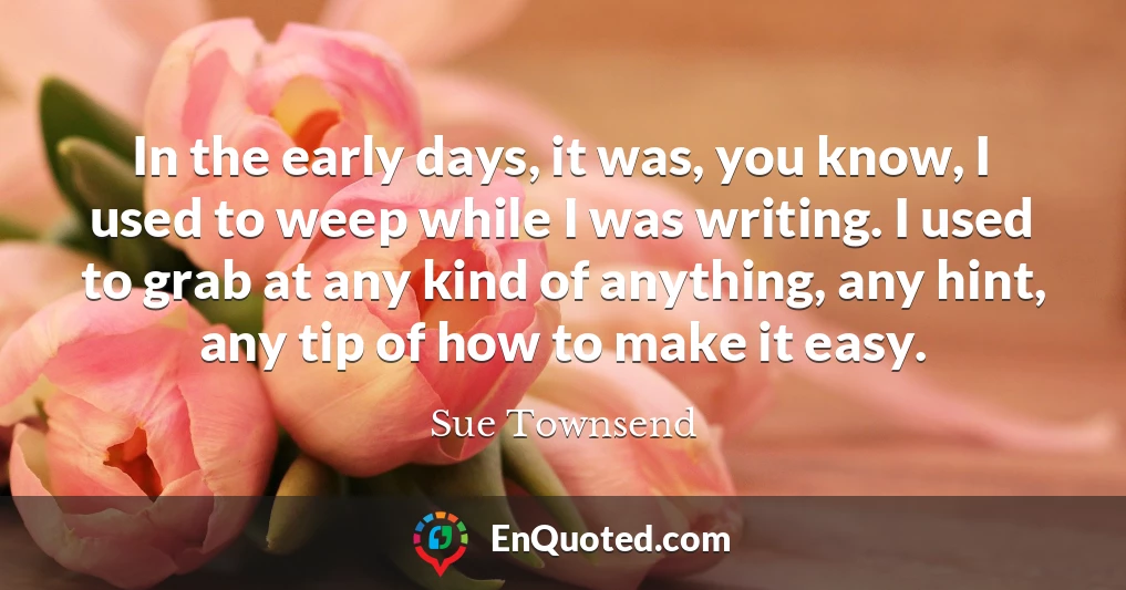 In the early days, it was, you know, I used to weep while I was writing. I used to grab at any kind of anything, any hint, any tip of how to make it easy.