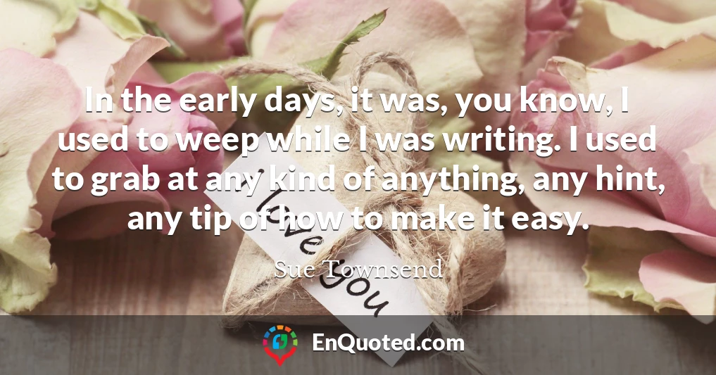 In the early days, it was, you know, I used to weep while I was writing. I used to grab at any kind of anything, any hint, any tip of how to make it easy.