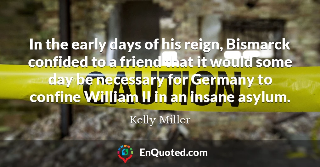 In the early days of his reign, Bismarck confided to a friend that it would some day be necessary for Germany to confine William II in an insane asylum.