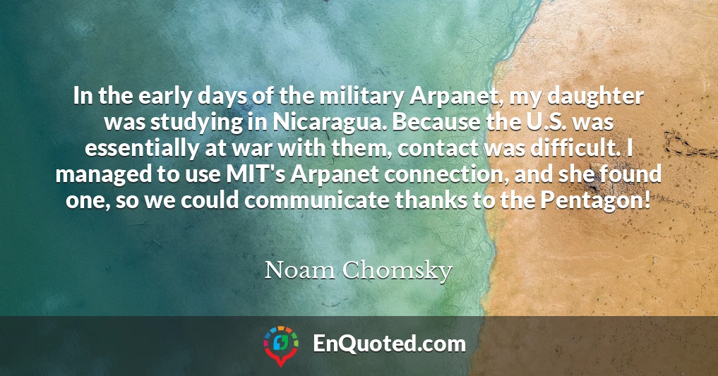 In the early days of the military Arpanet, my daughter was studying in Nicaragua. Because the U.S. was essentially at war with them, contact was difficult. I managed to use MIT's Arpanet connection, and she found one, so we could communicate thanks to the Pentagon!