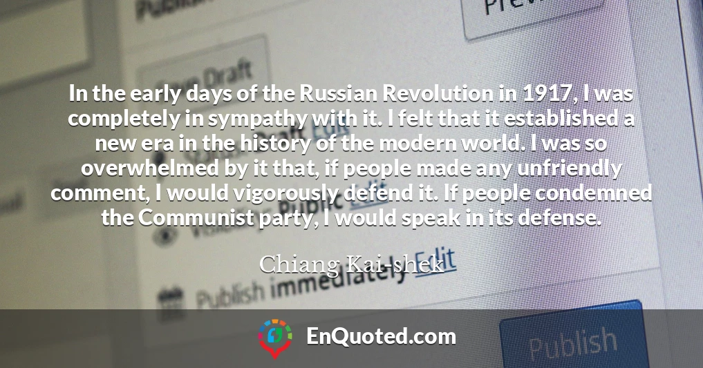In the early days of the Russian Revolution in 1917, I was completely in sympathy with it. I felt that it established a new era in the history of the modern world. I was so overwhelmed by it that, if people made any unfriendly comment, I would vigorously defend it. If people condemned the Communist party, I would speak in its defense.