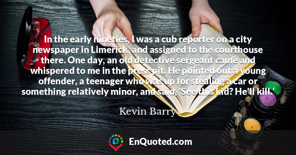 In the early nineties, I was a cub reporter on a city newspaper in Limerick, and assigned to the courthouse there. One day, an old detective sergeant came and whispered to me in the press pit. He pointed out a young offender, a teenager who was up for stealing a car or something relatively minor, and said, 'See this kid? He'll kill.'