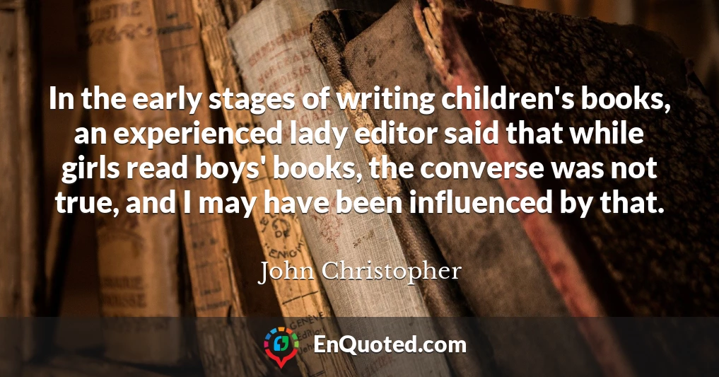 In the early stages of writing children's books, an experienced lady editor said that while girls read boys' books, the converse was not true, and I may have been influenced by that.