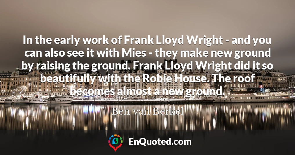 In the early work of Frank Lloyd Wright - and you can also see it with Mies - they make new ground by raising the ground. Frank Lloyd Wright did it so beautifully with the Robie House. The roof becomes almost a new ground.