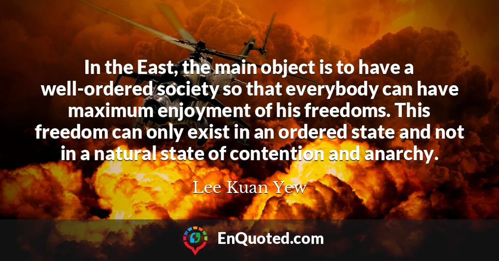 In the East, the main object is to have a well-ordered society so that everybody can have maximum enjoyment of his freedoms. This freedom can only exist in an ordered state and not in a natural state of contention and anarchy.