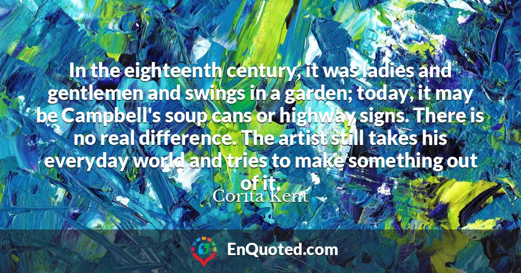 In the eighteenth century, it was ladies and gentlemen and swings in a garden; today, it may be Campbell's soup cans or highway signs. There is no real difference. The artist still takes his everyday world and tries to make something out of it.
