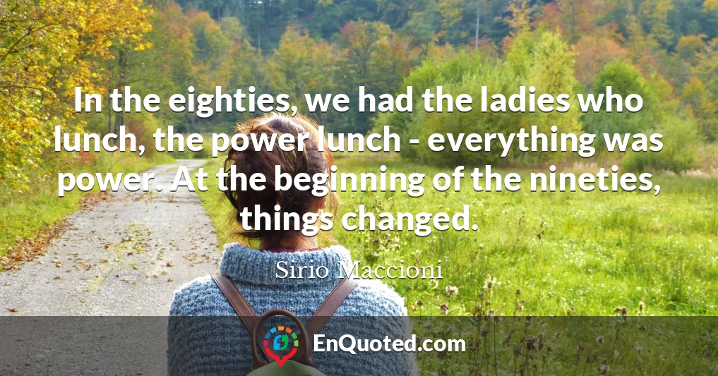 In the eighties, we had the ladies who lunch, the power lunch - everything was power. At the beginning of the nineties, things changed.