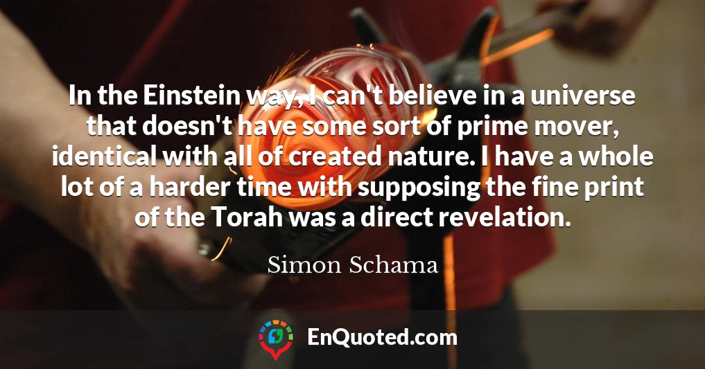 In the Einstein way, I can't believe in a universe that doesn't have some sort of prime mover, identical with all of created nature. I have a whole lot of a harder time with supposing the fine print of the Torah was a direct revelation.