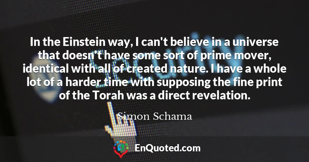 In the Einstein way, I can't believe in a universe that doesn't have some sort of prime mover, identical with all of created nature. I have a whole lot of a harder time with supposing the fine print of the Torah was a direct revelation.