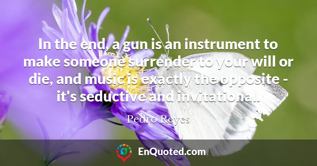 In the end, a gun is an instrument to make someone surrender to your will or die, and music is exactly the opposite - it's seductive and invitational.