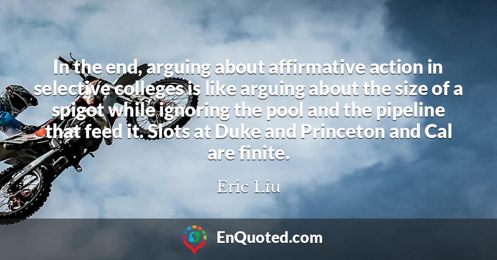 In the end, arguing about affirmative action in selective colleges is like arguing about the size of a spigot while ignoring the pool and the pipeline that feed it. Slots at Duke and Princeton and Cal are finite.