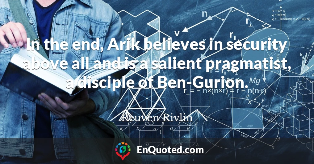 In the end, Arik believes in security above all and is a salient pragmatist, a disciple of Ben-Gurion.