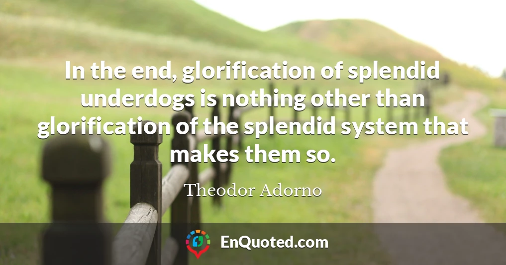 In the end, glorification of splendid underdogs is nothing other than glorification of the splendid system that makes them so.