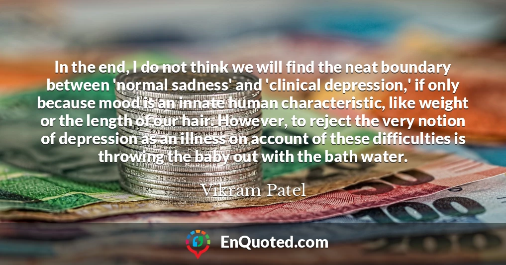 In the end, I do not think we will find the neat boundary between 'normal sadness' and 'clinical depression,' if only because mood is an innate human characteristic, like weight or the length of our hair. However, to reject the very notion of depression as an illness on account of these difficulties is throwing the baby out with the bath water.