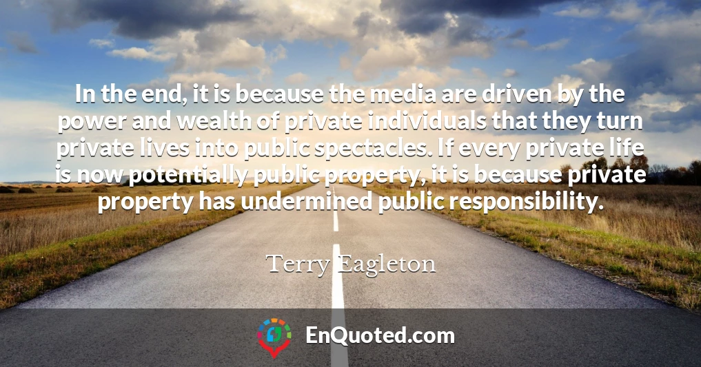 In the end, it is because the media are driven by the power and wealth of private individuals that they turn private lives into public spectacles. If every private life is now potentially public property, it is because private property has undermined public responsibility.