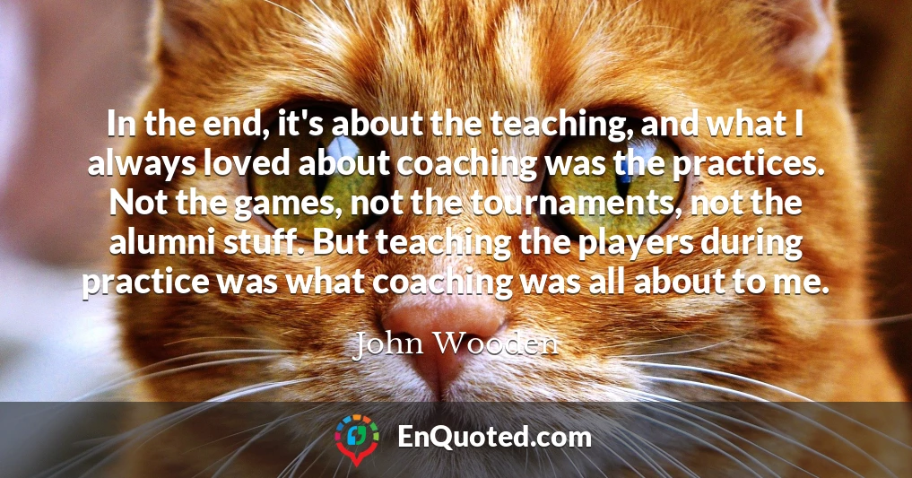 In the end, it's about the teaching, and what I always loved about coaching was the practices. Not the games, not the tournaments, not the alumni stuff. But teaching the players during practice was what coaching was all about to me.