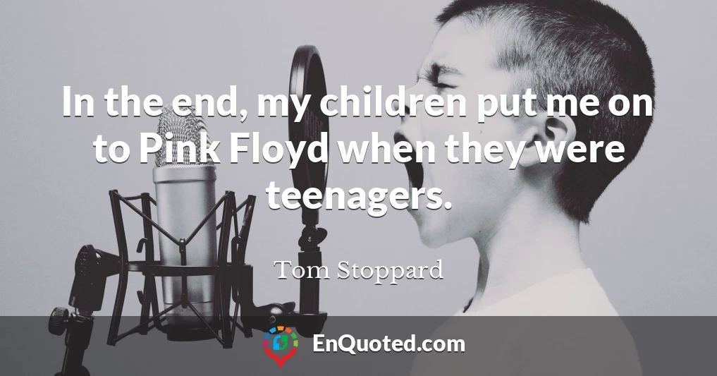 In the end, my children put me on to Pink Floyd when they were teenagers.