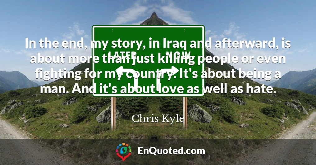 In the end, my story, in Iraq and afterward, is about more than just killing people or even fighting for my country. It's about being a man. And it's about love as well as hate.