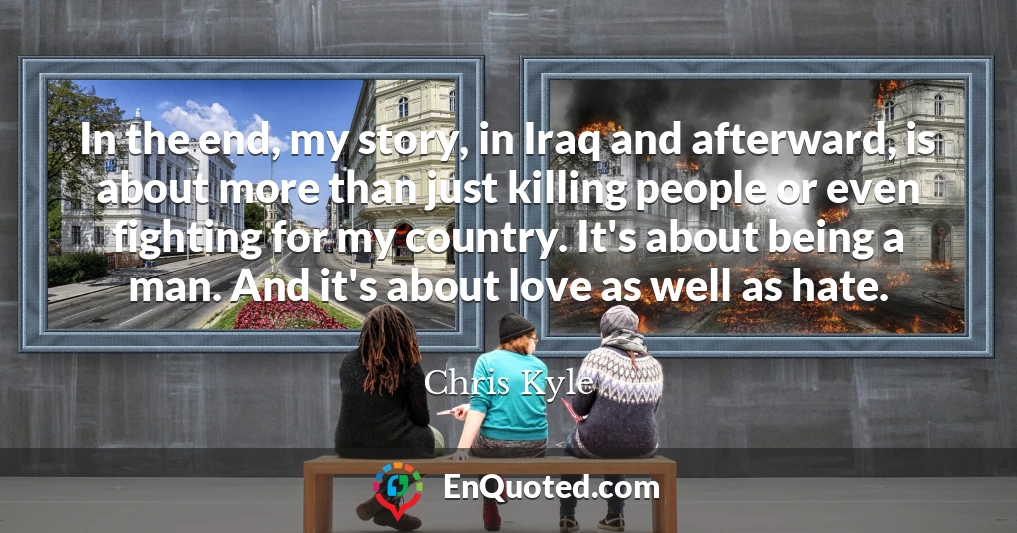 In the end, my story, in Iraq and afterward, is about more than just killing people or even fighting for my country. It's about being a man. And it's about love as well as hate.