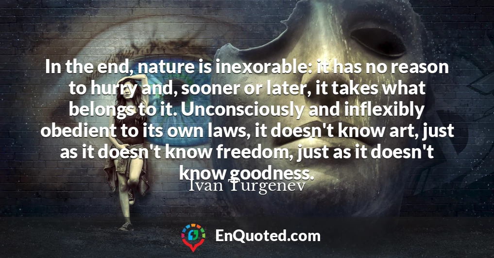 In the end, nature is inexorable: it has no reason to hurry and, sooner or later, it takes what belongs to it. Unconsciously and inflexibly obedient to its own laws, it doesn't know art, just as it doesn't know freedom, just as it doesn't know goodness.